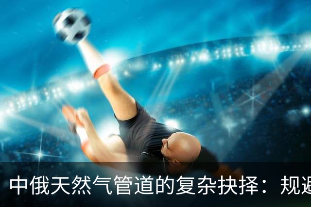 中俄天然气管道的复杂抉择：规避蒙古的深层理由